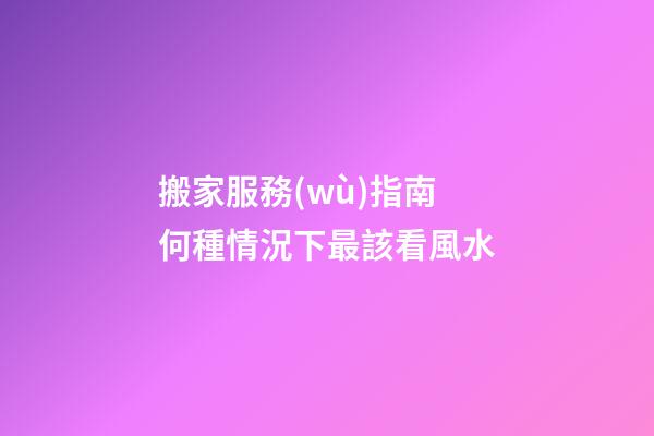 搬家服務(wù)指南 何種情況下最該看風水